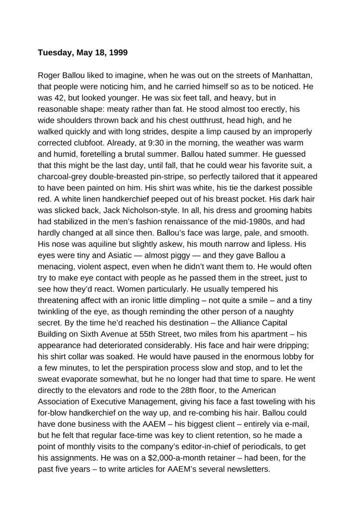 Tuesday, May 18, 1999 Roger Ballou liked to imagine, when he was out on the streets of Manhattan, that people were noticing him, and he carried himself so as to be noticed. He was 42, but looked younger. He was six feet tall, and heavy, but in reasonable shape: meaty rather than fat. He stood almost too erectly, his wide shoulders thrown back and his chest outthrust, head high, and he walked quickly and with long strides, despite a limp caused by an improperly corrected clubfoot. Already, at 9:30 in the morning, the weather was warm and humid, foretelling a brutal summer. Ballou hated summer. He guessed that this might be the last day, until fall, that he could wear his favorite suit, a charcoal-grey double-breasted pin-stripe, so perfectly tailored that it appeared to have been painted on him. His shirt was white, his tie the darkest possible red. A white linen handkerchief peeped out of his breast pocket. His dark hair was slicked back, Jack Nicholson-style. In all, his dress and grooming habits had stabilized in the men’s fashion renaissance of the mid-1980s, and had hardly changed at all since then. Ballou’s face was large, pale, and smooth. His nose was aquiline but slightly askew, his mouth narrow and lipless. His eyes were tiny and Asiatic — almost piggy — and they gave Ballou a menacing, violent aspect, even when he didn’t want them to. He would often try to make eye contact with people as he passed them in the street, just to see how they’d react. Women particularly. He usually tempered his threatening affect with an ironic little dimpling – not quite a smile – and a tiny twinkling of the eye, as though reminding the other person of a naughty secret. By the time he’d reached his destination – the Alliance Capital Building on Sixth Avenue at 55th Street, two miles from his apartment – his appearance had deteriorated considerably. His face and hair were dripping; his shirt collar was soaked. He would have paused in the enormous lobby for a few minutes, to let the perspiration process slow and stop, and to let the sweat evaporate somewhat, but he no longer had that time to spare. He went directly to the elevators and rode to the 28th floor, to the American Association of Executive Management, giving his face a fast toweling with his for-blow handkerchief on the way up, and re-combing his hair. Ballou could have done business with the AAEM – his biggest client – entirely via e-mail, but he felt that regular face-time was key to client retention, so he made a point of monthly visits to the company’s editor-in-chief of periodicals, to get his assignments. He was on a $2,000-a-month retainer – had been, for the past five years – to write articles for AAEM’s several newsletters. Linda Bierschaum was a peppery, elfin old lady with a braying voice, who wore too much jewelry and a spicy perfume that revolted Ballou. Her office was a tiny cubicle, no more than five feet by five. Ballou sat in the visitor’s chair, going knee-to-knee with Ms. Bierschaum when she turned her chair from her desk to face him. Ordinarily it amused Ballou to observe that the AAEM – a think tank that claimed expertise in modern, high-powered management – kept its employees in the same uncomfortable, undignified conditions that it criticized in its books and seminars. This morning, he wasn’t in the mood to smile about it. He was still pumping sweat and trying to control it with his handkerchief – and trying to breathe lightly. “Blanca, get this poor guy some water,” Ms. Bierschaum hollered to her assistant, who sat in the next cubicle. “Roger, why not take a taxi?” “It’s my Calvinist ancestry, no doubt,” Ballou replied. “Life is supposed to be uncomfortable. Besides, walking everywhere keeps me in control. If I’m on foot, I’m on time, see? Being late for an appointment is like missing a deadline. I don’t allow it to happen.” “You’re such an A type! You’ll give yourself a stroke.” Ballou shrugged. “It’s a good day to die.” Ms. Bierschaum shook her head. “Roger, you are so weird.” Blanca squeezed into the cubicle and handed Ballou a small bottle of Poland Spring, which he drained in a few seconds. “You need a vacation, Roger,” said Ms. Bierschaum. “Can’t afford one. If I take a few days off, there’s nobody running the store. When I’m not working on an assignment, I’m selling myself, looking for new clients.” “Well, you might want to take one now. I’m afraid I’ve got some bad news for you. We’ve got a new editorial director, and this guy – well, he’s one of those guys who either he’s a genius or he’s insane, but whichever it is, he’s overhauling the department, and he’s decided that from now on, AAEM’s publications are going to be entirely Web-based. No more newsletters or magazines. So that means my job is now redundant, and I don’t mind, because I’m 70 next month and I’ve been getting ready to retire anyway – but I guess it doesn’t do you any good.” “Wait, though,” said Ballou. “Won’t he still need content?” “That’s what I asked him,” said Ms. Bierschaum, “and he just pooh-poohed me, or actually he didn’t even answer me. That’s why I wonder just how stable he is. But bottom line is that I’ve been told not to assign anything further to my freelancers. I’m sorry. Really. It’s been wonderful to work with you, and if I could have persuaded him to keep using you, you know I would have.” Ballou stared. “So… that’s the end of my retainer? Just like that?” “I’m sorry.” “But that’s almost half my income. That’s two grand a month that I don’t have anymore.” “I know, it’s terrible. But at least you’re not losing your whole job. You only have to make up a couple of thousand a month, not all of it.” Ballou was about to snap back something angry and sarcastic, but before he could, he heard Ms. Bierschaum saying, “I’m going to look around for you. Believe me, I feel awful about this, and I really will see what I can do for you.” “Well, thanks.” Ballou forced himself to keep an even tone. “It can’t be easy, spending half your time looking for clients. Haven’t you ever thought of going back to a real job?” “I’ve been out of that market for too long,” said Ballou. “I’ve been freelancing for 15 years; I’m probably unemployable. Even if someone hired me, I couldn’t command a salary similar to what I make freelancing. As an associate editor, or some such thing? Forget it. I can barely pay my rent as it is.” “How about getting out of the city?” Ms. Bierschaum asked. “You could freelance from anywhere. Why not move somewhere cheaper, and spend more time writing poetry or fiction or whatever it is that you really want to write?” “Move to some Hooterville or other where I just sit around all day missing Manhattan?” Ballou replied. “If you’re not in the city, you’re camping out. That’s why I came here after college – and I could never have made any kind of career for myself anywhere else. Besides, any ideas I ever had of being a poet or a novelist evaporated years ago. I don’t have the talent. Writers who can write, write creatively. Those who can’t, write commercially.” Ms. Bierschaum looked rather severe. “That gives me an idea,” she said. “Have you ever thought of teaching?” “Never, and who’d have me? I’ve got no credentials. Don’t you need some sort of certificate, at least? Not to mention a graduate degree of some kind?” “Not at a lot of places,” said Ms. Bierschaum. “Private schools. Some of the smaller colleges. My son-in-law is chair of the English department at Van Devander College. Upstate, in Wildenkill. I could ask him.” “I’m not moving up to Wildenkill; come on!” “I’m not talking about that. But maybe he knows of some schools here in the city that need someone to teach writing. Would that interest you?” Ballou sighed. “I suppose it might.” “Roger, I should have put poison in that water you just drank,” said Ms. Bierschaum. “You are so negative. Just what do you want out of life, anyway? I mean, if you’d wanted to be a great writer badly enough, you’d have worked at it. Instead of cranking out crap for clients like us, just so you can afford to stay in Manhattan. And you’re not even enjoying it. I think it’s the idea of living in Manhattan you’re married to, more than the reality. And that’s another thing. Why don’t you get married? Find a nice girl to support you.” Finally Ms. Bierschaum smiled a little, and Ballou chuckled grudgingly – and bitterly. “Yeah, sure, there are plenty of women who’d marry me. Years and years ago, I used to have actual dates: just imagine. It’s not that easy anymore.” “You should go for someone younger, Roger. I’m sure you could get plenty of young girls. You’d impress them.” “You’d think, right? Given my stunning good looks and all. But, no. Ordinarily, the only way a young woman will go for an older guy is if he’s in a position of power. I’m supposed to have a date tonight with a woman who says she’s 25. A blind date. Met her through a personal ad on the Web. We’re supposed to meet for a drink and I have this awful premonition that I’m going to be stood up. We talked on the phone a couple nights ago, and when I told her I was 42 she just said, ‘Oh,’ as though she couldn’t quite bring herself to back out of the date right then and there. If she shows up tonight, I’ll be staggered. See, it hasn’t even happened, and already I’m feeling homicidal.” “Could be your own attitude that’s getting in your way, then,” said Ms. Bierschaum, severe again. “Women can read attitudes, even over the phone. Listen to this, Roger. A woman only ever has one criterion when she’s choosing a boyfriend. It doesn’t matter whether she’s looking to get married; the question is always going to be, ‘Would I breed from this guy?’ Even if you’re not planning to have children – even if you’re as old as I am – that is going to be the question, every time: ‘Would I breed from this guy?’ So evidently you’re doing something wrong, or going after the wrong women. And if it’s important enough to you to figure out what you’re doing wrong, you’ll figure it out, and you’ll change it.” Ballou shrugged. He felt he was being scolded – and scolded for being unattractive to women, at that: a fault he believed he couldn’t help. “Maybe it’s the way you present yourself,” said Ms. Bierschaum. “You know, you’re so formal-looking – and you do look like you could kill someone. I’m used to it now, but I used to be a little afraid of you. It’s your eyes. You look so scary.” Ballou shrugged again, this time in a “What can I do?” gesture. He was getting angrier and angrier. “Anyway,” said Ms. Bierschaum, “it’s just something to think about. Don’t take my word for it. I’ll call my son-in-law today, and I’ll let you know what he says. And again, I’m sorry. I wish I could give you a final set of assignments, anyway, so you’d have time to look for some new clients, but they just dropped this news on me the other day. Let me walk you to the elevator.” Ballou said not a word as Ms. Bierschaum led him through the long row of cubicles, toward the elevator bank. When the elevator arrived, she stood a-tiptoe and kissed Ballou on the cheek. She’d never done that before. “Good luck,” she said. “Don’t kill anyone on your way home.” Home, for Ballou, was 450 square feet – two tiny rooms, a kitchen, and a bathroom – in a dark, dilapidated walkup near the corner of Second Avenue and 26th Street. The apartment was barely big enough to contain his books, his clothes, and what passed for his office. He sat at his desk – in a cheap plastic-upholstered swivel chair from Office Depot – and stared into space. He could have made cold calls to prospective clients. He could have called a few established clients, to try to drum up more work. But he could not get himself to move. Ballou spent an hour rolling cigarettes: enough to get him through the next week or so, he guessed, as he was not a heavy smoker. He thought about doing a little housework, but told himself that even if this blind date went well, it would certainly not end at his apartment, so why bother? He heard a scratching outside his apartment, and looked up to see an envelope being slipped under his door. He got up and opened it, and found a letter that began, “Dear Valued Tenant,” which in his experience meant, “Drop your pants and assume the position.” Dobrian, Joseph . Willie Wilden (pp. 1-7). Rex Imperator. Kindle Edition.