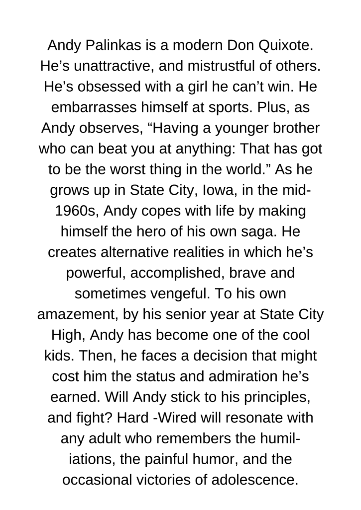 Andy Palinkas is a modern Don Quixote. He’s unattractive, and mistrustful of others. He’s obsessed with a girl he can’t win. He embarrasses himself at sports. Plus, as Andy observes, “Having a younger brother who can beat you at anything: That has got to be the worst thing in the world.” As he grows up in State City, Iowa, in the mid-1960s, Andy copes with life by making himself the hero of his own saga. He creates alternative realities in which he’s powerful, accomplished, brave—and sometimes vengeful. To his own amazement, by his senior year at State City High, Andy has become one of the cool kids. Then, he faces a decision that might cost him the status and admiration he’s earned. Will Andy stick to his principles, and fight? Hard -Wired will resonate with any adult who remembers the humil- iations, the painful humor, and the occasional victories of adolescence.